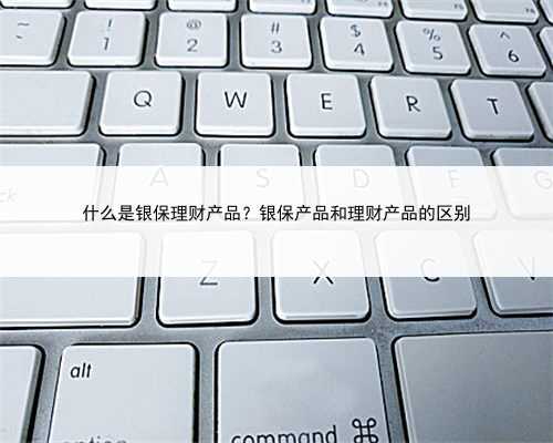 什么是银保理财产品？银保产品和理财产品的区别