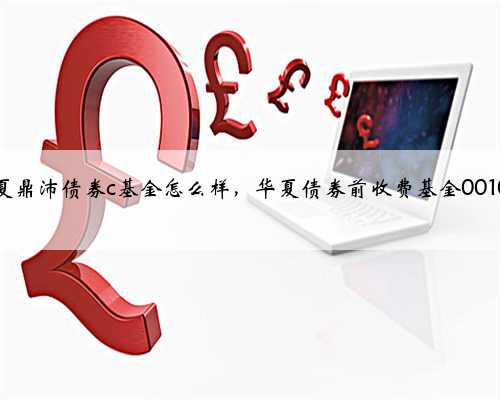 华夏鼎沛债券c基金怎么样，华夏债券前收费基金001001