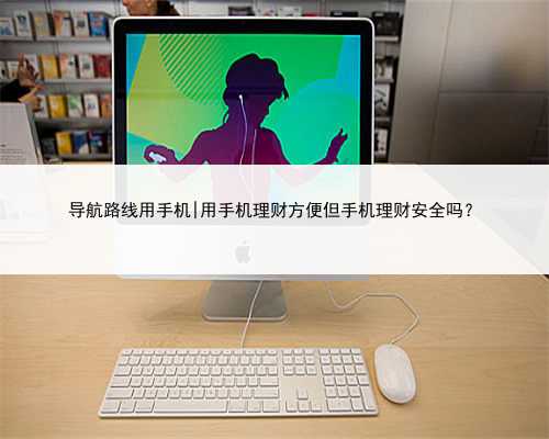 导航路线用手机|用手机理财方便但手机理财安全吗？