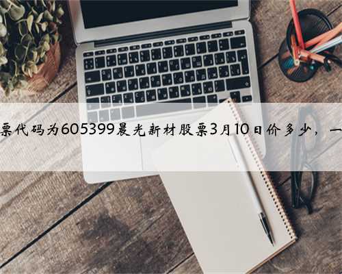 晨光新材股票代码为605399晨光新材股票3月10日价多少，一分钟吃透！