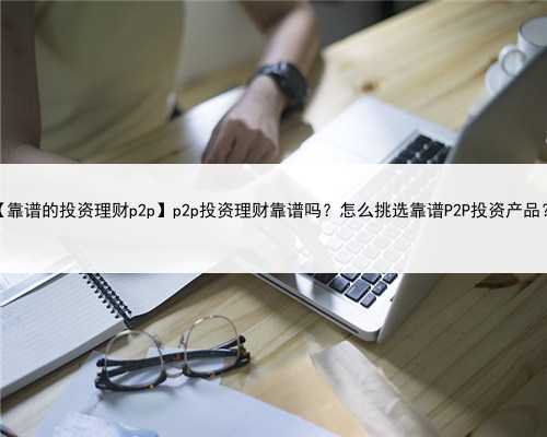 【靠谱的投资理财p2p】p2p投资理财靠谱吗？怎么挑选靠谱P2P投资产品？