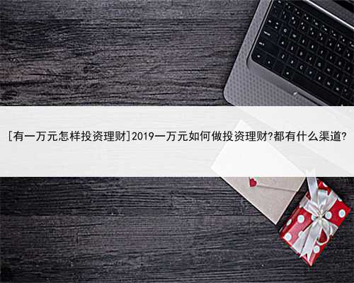 [有一万元怎样投资理财]2019一万元如何做投资理财?都有什么渠道?
