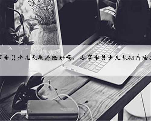 安享宝贝少儿长期疗险好吗，安享宝贝少儿长期疗险条款