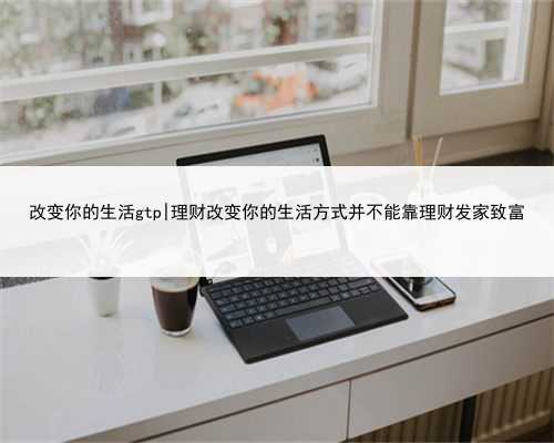 改变你的生活gtp|理财改变你的生活方式并不能靠理财发家致富