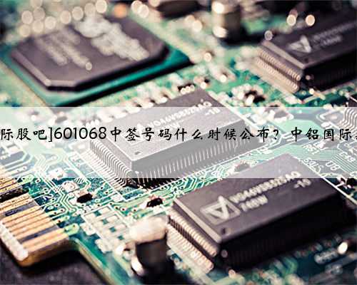 [601068中铝国际股吧]601068中签号码什么时候公布？中铝国际新股中签号查询