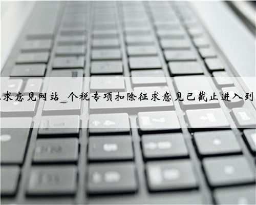 个税专项扣除征求意见网站_个税专项扣除征求意见已截止进入到最后的修正阶