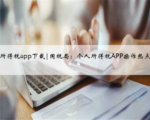 国税局个人所得税app下载|国税局：个人所得税APP操作热点“五问答”