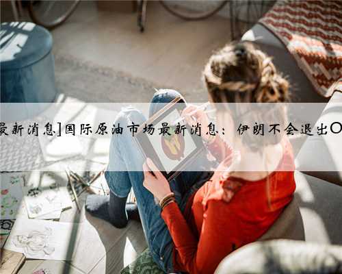 [今曰国际原油最新消息]国际原油市场最新消息：伊朗不会退出OPEC，寻求豁免