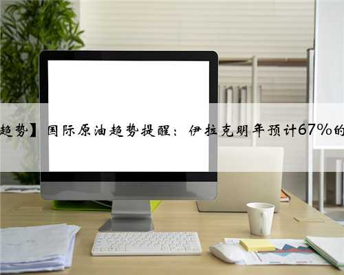 【国际原油油价趋势】国际原油趋势提醒：伊拉克明年预计67%的原油将销往亚洲