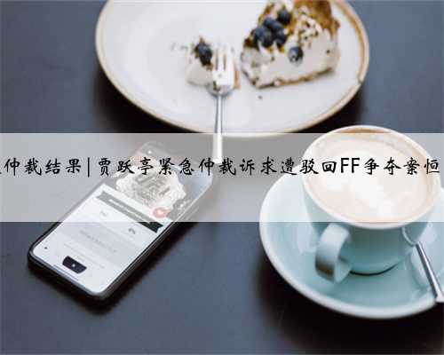 贾跃亭恒大仲裁结果|贾跃亭紧急仲裁诉求遭驳回FF争夺案恒大再胜一局