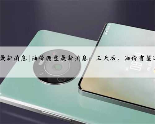 今日油今日油价调整最新消息|油价调整最新消息：三天后，油价有望迎来年内