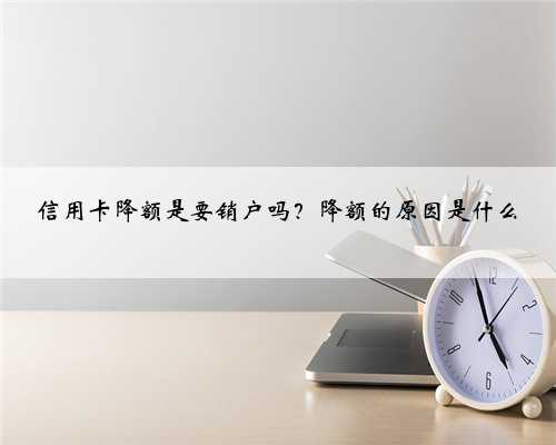 信用卡降额是要销户吗？降额的原因是什么