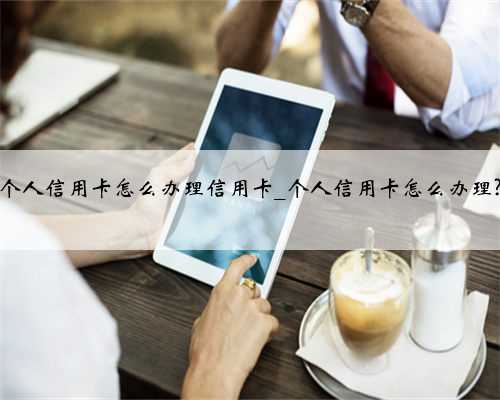 个人信用卡怎么办理信用卡_个人信用卡怎么办理?
