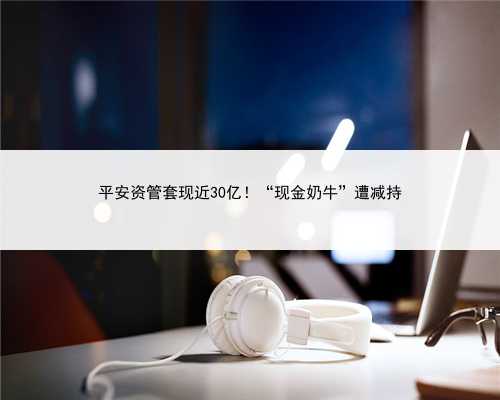 平安资管套现近30亿！“现金奶牛”遭减持