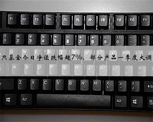 多只基金今日净值跌幅超7%，部分产品一季度大调仓