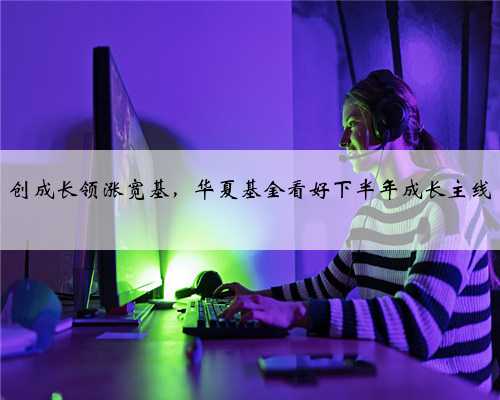 创成长领涨宽基，华夏基金看好下半年成长主线