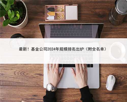 最新！基金公司2024年规模排名出炉（附全名单）